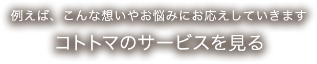 例えば、こんな想いやお悩みにお応えしていきます コトトマのサービスを見る